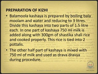 PREPARATION OF KIZHI
• Balamoola kashaya is prepared by boiling bala
  moolam and water and reducing to 3 litres.
  Divide this kashaya into two parts of 1.5 litre
  each. In one part of kashaya 750 ml milk is
  added along with 300gm of shastika shali rice
  and cooked properly. This rice is tied into 2
  pottalis.
• The other half part of kashaya is mixed with
  750 ml of milk and used as drava dravya
  during procedure.

                  Dr Sharma's Panchakarma Concepts   15
 