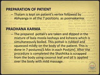 PREPARATION OF PATIENT
  – Thalam is kept on patient’s vertex followed by
    Abhyanga in all the 7 positions as poorvakarma.


PRADHANA KARMA
  – The prepared pottali’s are taken and dipped in the
    mixture of bala moola kashaya and ksheera which is
    simultaneously boiled. This pottali is rubbed and
    squeezed mildly on the body of the patient. This is
    done in 7 postures(5 Min in each Posture). After the
    procedure is completed the Shashtika is scrapped
    from the body using coconut leaf and oil is applied
    over the body with mild massage.

                    Dr Sharma's Panchakarma Concepts       16
 