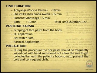 TIME DURATION
  –   Abhyanga (Poorva Karma) :-10min
  –   Shashtika shali pinda sweda :-35 min
  –   Pashchat Abhyanga :- 5 min
  –   Bath     :-10min               Total Time Duration:-1hr
PASHCHAT KARMA
  –   Scraping of Rice paste from the body
  –   Oil application
  –   Hot water Bath
  –   Rasnadi Application
PRECAUTION:
  – During the procedure the rice paste should be frequently
    wiped out with hand and should not allow the sale to get
    collected beneath the patient’s body so as to prevent the
    cold and consequent chills.


                       Dr Sharma's Panchakarma Concepts         17
 