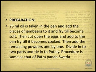 • PREPARATION:
• 25 ml oil is taken in the pan and add the
  pieces of jambeera to it and fry till become
  soft. Then cut open the eggs and add to the
  pan fry till it becomes cooked. Then add the
  remaining powders one by one. Divide in to
  two parts and tie in to Potaly. Procedure is
  same as that of Patra panda Sweda

                 Dr Sharma's Panchakarma Concepts   23
 