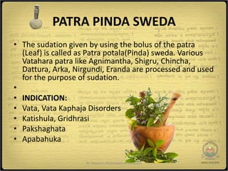 PATRA PINDA SWEDA
• The sudation given by using the bolus of the patra
  (Leaf) is called as Patra potala(Pinda) sweda. Various
  Vatahara patra like Agnimantha, Shigru, Chincha,
  Dattura, Arka, Nirgundi, Eranda are processed and used
  for the purpose of sudation.
•
• INDICATION:
• Vata, Vata Kaphaja Disorders
• Katishula, Gridhrasi
• Pakshaghata
• Apabahuka

                    Dr Sharma's Panchakarma Concepts   5
 