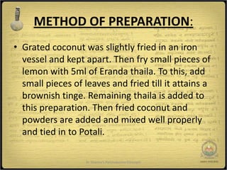 METHOD OF PREPARATION:
• Grated coconut was slightly fried in an iron
  vessel and kept apart. Then fry small pieces of
  lemon with 5ml of Eranda thaila. To this, add
  small pieces of leaves and fried till it attains a
  brownish tinge. Remaining thaila is added to
  this preparation. Then fried coconut and
  powders are added and mixed well properly
  and tied in to Potali.

                   Dr Sharma's Panchakarma Concepts    7
 