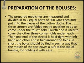 PREPARATION OF THE BOLUSES:
• The prepared medicines are measured and
  divided in to 2 equal parts of 300 Gms each and
  put in to the pieces of the cotton cloths. The
  three corners are folded neatly together so as to
  come under the fourth fold. Fourth one is used to
  cover the other three corner folds underneath.
  Then one end of the thread is held tight with left
  hand and other end is tied around the folds. In
  short the bolus should be tied in such a way that
  the mouth of the sac leaves a tuft at the top of
  bundle, for holding it with ease.

                  Dr Sharma's Panchakarma Concepts   8
 