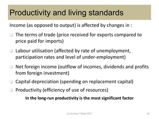 Productivity and living standards
Income (as opposed to output) is affected by changes in :
 The terms of trade (price received for exports compared to
price paid for imports)
 Labour utilisation (affected by rate of unemployment,
participation rates and level of under-employment)
 Net foreign income (outflow of incomes, dividends and profits
from foreign investment)
 Capital depreciation (spending on replacement capital)
 Productivity (efficiency of use of resources)
In the long-run productivity is the most significant factor
(c) Andrew Tibbitt 2017 10
 
