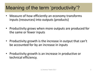 Meaning of the term ‘productivity’?
• Measure of how efficiently an economy transforms
inputs (resources) into outputs (products)
• Productivity grows when more outputs are produced for
the same or fewer inputs
• Productivity growth is the increase in output that can’t
be accounted for by an increase in inputs
• Productivity growth is an increase in productive or
technical efficiency.
(c) Andrew Tibbitt 2017 2
 