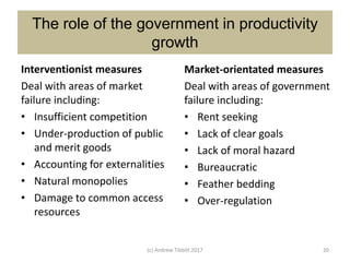 The role of the government in productivity
growth
Interventionist measures
Deal with areas of market
failure including:
• Insufficient competition
• Under-production of public
and merit goods
• Accounting for externalities
• Natural monopolies
• Damage to common access
resources
Market-orientated measures
Deal with areas of government
failure including:
• Rent seeking
• Lack of clear goals
• Lack of moral hazard
• Bureaucratic
• Feather bedding
• Over-regulation
(c) Andrew Tibbitt 2017 20
 