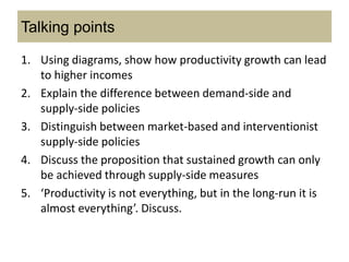 Talking points
1. Using diagrams, show how productivity growth can lead
to higher incomes
2. Explain the difference between demand-side and
supply-side policies
3. Distinguish between market-based and interventionist
supply-side policies
4. Discuss the proposition that sustained growth can only
be achieved through supply-side measures
5. ‘Productivity is not everything, but in the long-run it is
almost everything’. Discuss.
 