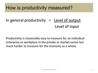 How is productivity measured?
In general productivity = Level of output
Level of input
(c) Andrew Tibbitt 2017 3
Productivity is reasonably easy to measure for an individual
enterprise or workplace in the private or market sector but
much harder to measure for the economy as a whole.
 