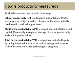 How is productivity measured?
Productivity can be measured in three ways
Labour productivity (LP) = output per unit of labour. (Note:
labour productivity rises when physical and human capital is
used used in production processes)
Multifactor productivity (MFP) = output per unit of labour and
capital. (Essentially a weighted average of labour productivity
and capital productivity)
Total factor productivity (TFP) = output per unit of all inputs
including intermediate services such as energy and transport
(This effectively measures technological progress)
(c) Andrew Tibbitt 2017 4
 