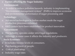  Factors affecting the Sugar Industry:
Environment:
 In order to reduce pollution hazards, industry is implementing
“Environment management system” (EMS) to improve economic
and environmental performance of sugar processing unit
Technology:
 Advanced technologies in Indian market made the sugar
production processes enhanced.
 R&D centers have been established for product innovation
Government:
 The industry operates under strict legal regulations.
 Although in some cases it affects the industry and producers.
Socio Economic:
 It includes Income levels of consumers.
 Purchasing power of people.
 Cost of plant setup.
 Industry wage rates
 