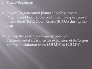  Power Segment:
 Power Co-generation plants at Nellikuppam,
Pugalur and Pudukottai continued to export power
under Short Term Open Access (STOA) during the
year.
 During the year, the company obtained
Environmental clearance for expansion of its Cogen
plant at Pudukottai from 15.5 MW to 19.5 MW.
 