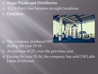  Sugar Plants and Distilleries:
 E.I.D-Parry has factories at eight locations.
 Distillery:
 The company produced 657.42 Lakh Litres of alcohol
during the year 15-16.
 An increase of 2% over the previous year
 During the year 15-16, the company has sold 130 Lakh
Litres of Ethanol.
 