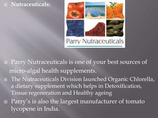  Nutraceuticals:
 Parry Nutraceuticals is one of your best sources of
micro-algal health supplements.
 The Nutraceuticals Division launched Organic Chlorella,
a dietary supplement which helps in Detoxification,
Tissue regeneration and Healthy ageing
 Parry’s is also the largest manufacturer of tomato
lycopene in India.
 