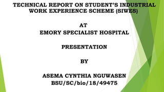TECHNICAL REPORT ON STUDENT’S INDUSTRIAL
WORK EXPERIENCE SCHEME (SIWES)
AT
EMORY SPECIALIST HOSPITAL
PRESENTATION
BY
ASEMA CYNTHIA NGUWASEN
BSU/SC/bio/18/49475
 