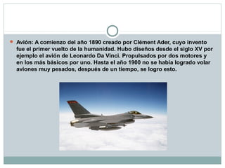  Avión: A comienzo del año 1890 creado por Clément Ader, cuyo invento
  fue el primer vuelto de la humanidad. Hubo diseños desde el siglo XV por
  ejemplo el avión de Leonardo Da Vinci. Propulsados por dos motores y
  en los más básicos por uno. Hasta el año 1900 no se había logrado volar
  aviones muy pesados, después de un tiempo, se logro esto.
 