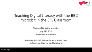 Teaching Digital Literacy with the BBC
micro:bit in the EFL Classroom
Diploma Thesis Presentation
July 09th 2019
by Daniel Wachmann
Supervisor: Adj.-Prof. Dipl.-Ing. Dr. techn. Martin Ebner
Co-Supervisor: Mag. rer. nat. Maria Grandl
1July 09th 2019
 