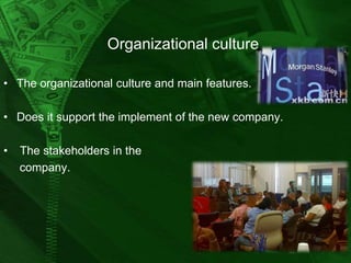 Organizational culture
• The organizational culture and main features.
• Does it support the implement of the new company.

•

The stakeholders in the
company.

 
