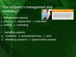 The company’s management and
marketing?
• Management aspects.
a. planning b. organization c. motivation
d. staffing. e. controlling
• marketing aspects.
a. Customer b. products/services. c. price
d. Marketing research e. Opportunities analysis

 