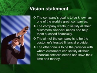 Vision statement
 The company’s goal is to be known as
one of the world’s great companies.
 The company wants to satisfy all their
customers’ financial needs and help
them succeed financially.
 The aim of the company is to be the
customer’s trusted financial provider.
 The other one is to be the provider with
whom customers can satisfy all their
financial services needs and save their
time and money.

 