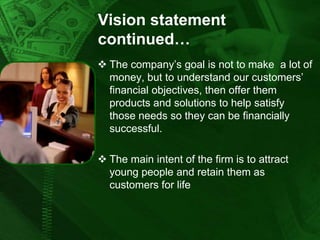 Vision statement
continued…
 The company’s goal is not to make a lot of
money, but to understand our customers’
financial objectives, then offer them
products and solutions to help satisfy
those needs so they can be financially
successful.
 The main intent of the firm is to attract
young people and retain them as
customers for life

 