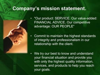 Company’s mission statement.
• "Our product: SERVICE. Our value-added:
FINANCIAL ADVICE. Our competitive
advantage: OUR PEOPLE“
• Commit to maintain the highest standards
of integrity and professionalism in our
relationship with the client.
• We try our best to know and understand
your financial situation and provide you
with only the highest quality information,
services, and products to help you reach
your goals.

 