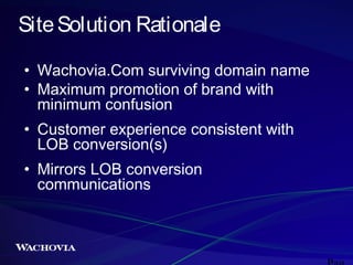 Site Solution Rationale
• Wachovia.Com surviving domain name
• Maximum promotion of brand with
minimum confusion
• Customer experience consistent with
LOB conversion(s)
• Mirrors LOB conversion
communications

 