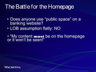 The Battle for the Homepage
• Does anyone use “public space” on a
banking website?
• LOB assumption flatly: NO
• “My content must be on the homepage
or it won’t be seen!”

 