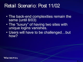 Retail Scenario: Post 11/02
• The back-end complexities remain the
same (until 8/03)
• The “luxury” of having two sites with
unique logins vanishes.
• Users will have to be challenged…but
how?

 