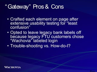 “ Gateway” Pros & Cons
• Crafted each element on page after
extensive usability testing for “least
confusion”
• Opted to leave legacy bank labels off
because legacy FTU customers chose
“Wachovia” labeled login
• Trouble-shooting vs. How-do-I?

 