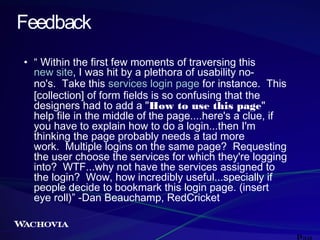 Feedback
• “ Within the first few moments of traversing this
new site, I was hit by a plethora of usability nono's.  Take this services login page for instance.  This
[collection] of form fields is so confusing that the
designers had to add a "How to use this page"
help file in the middle of the page....here's a clue, if
you have to explain how to do a login...then I'm
thinking the page probably needs a tad more
work.  Multiple logins on the same page?  Requesting
the user choose the services for which they're logging
into?  WTF...why not have the services assigned to
the login?  Wow, how incredibly useful...specially if
people decide to bookmark this login page. (insert
eye roll)” -Dan Beauchamp, RedCricket

 
