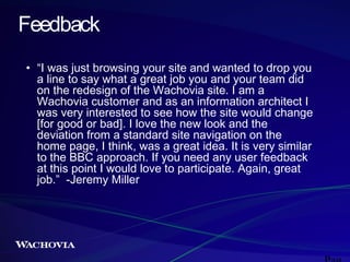 Feedback
• “I was just browsing your site and wanted to drop you
a line to say what a great job you and your team did
on the redesign of the Wachovia site. I am a
Wachovia customer and as an information architect I
was very interested to see how the site would change
[for good or bad]. I love the new look and the
deviation from a standard site navigation on the
home page, I think, was a great idea. It is very similar
to the BBC approach. If you need any user feedback
at this point I would love to participate. Again, great
job.” -Jeremy Miller

 