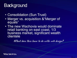 Background
• Consolidation (Sun Trust)
• Merger vs. acquisition &“Merger of
equals”
• The new Wachovia would dominate
retail banking on east coast, 1/3
business market, significant wealth
clientele
What does this have to do with web design?

 