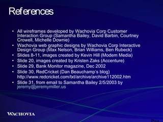 References
• All wireframes developed by Wachovia Corp Customer
Interaction Group (Samantha Bailey, David Barbin, Courtney
Crowell, Michelle Downie)
• Wachovia web graphic designs by Wachovia Corp Interactive
Design Group (Max Nelson, Brian Williams, Ben Rubeck)
• Slides 8-11, images created by Kevin Hill (Modem Media)
• Slide 20, images created by Kristen Zaks (Accenture)
• Slide 29, Bank Monitor magazine, Dec 2002
• Slide 30, RedCricket (Dan Beauchamp’s blog)
http://www.redcricket.com/txt/archive/archive112002.htm
• Slide 31, from email to Samantha Bailey 2/5/2003 by
jeremy@jeremymiller.us

 