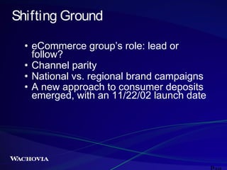 Shifting Ground
• eCommerce group’s role: lead or
follow?
• Channel parity
• National vs. regional brand campaigns
• A new approach to consumer deposits
emerged, with an 11/22/02 launch date

 