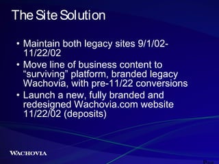 The Site Solution
• Maintain both legacy sites 9/1/0211/22/02
• Move line of business content to
“surviving” platform, branded legacy
Wachovia, with pre-11/22 conversions
• Launch a new, fully branded and
redesigned Wachovia.com website
11/22/02 (deposits)

 