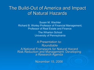The Build-Out of America and Impact of Natural Hazards A Presentation to: Roundtable A National Framework for Natural Hazard Risk Reduction and Management: Developing a Research Agenda November 15, 2006 Susan M. Wachter Richard B. Worley Professor of Financial Management; Professor of Real Estate and Finance  The Wharton School University of Pennsylvania 