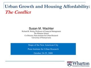 Urban Growth and Housing Affordability: The Conflict Susan M. Wachter Richard B. Worley Professor of Financial Management The Wharton School Co-Director, Penn Institute for Urban Research University of Pennsylvania Shape of the New American City Penn Institute for Urban Research October 24-25, 2008 