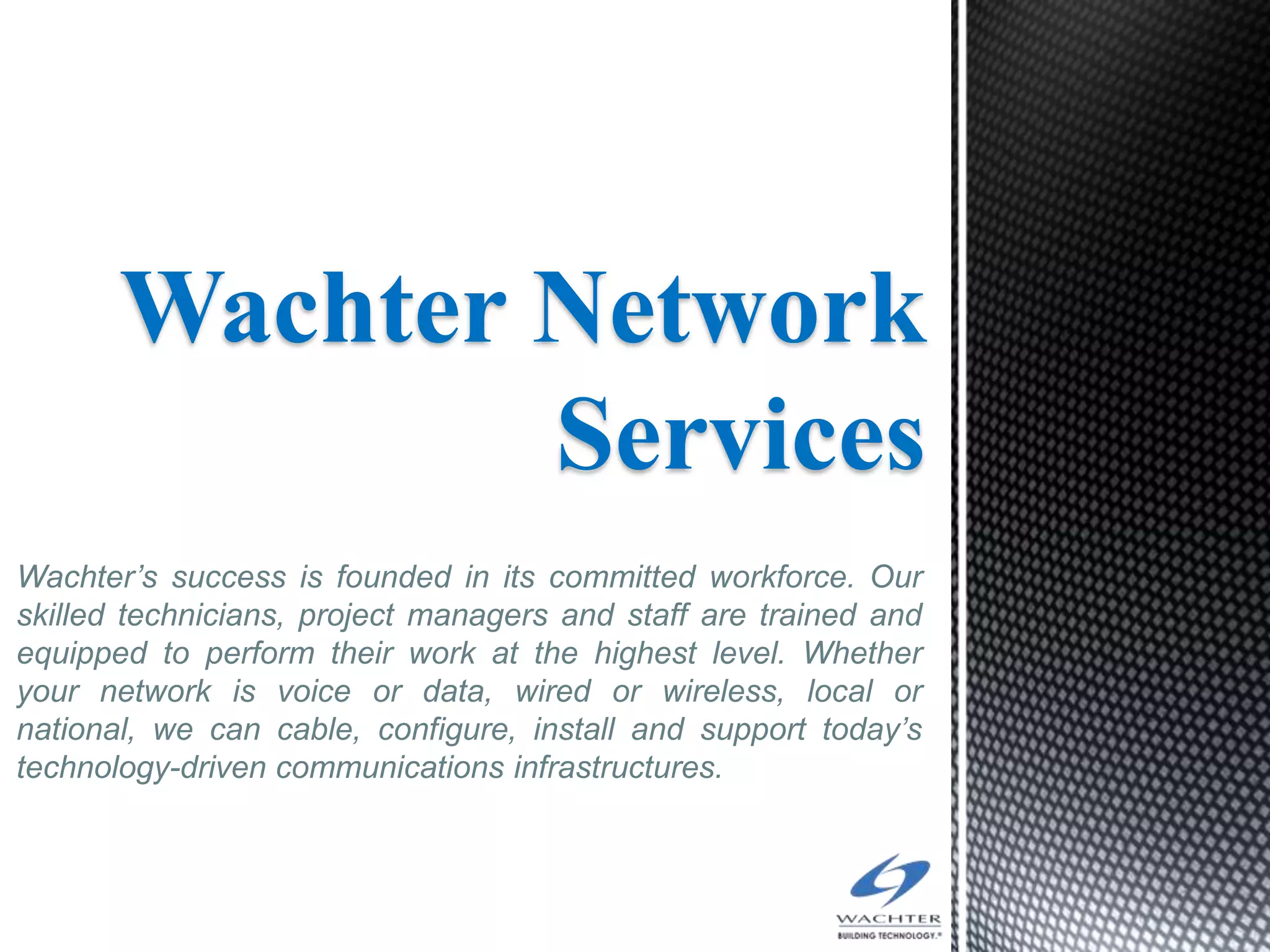 Wachter Network
               Services
Wachter’s success is founded in its committed workforce. Our
skilled technicians, project managers and staff are trained and
equipped to perform their work at the highest level. Whether
your network is voice or data, wired or wireless, local or
national, we can cable, configure, install and support today’s
technology-driven communications infrastructures.
 