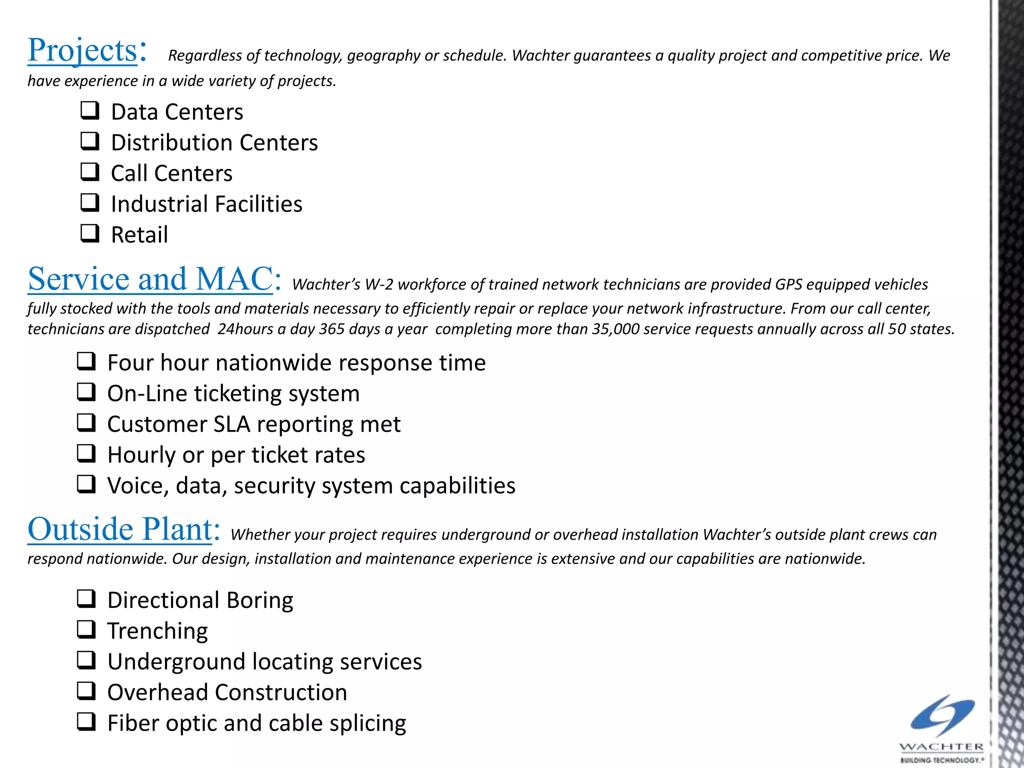 Projects:           Regardless of technology, geography or schedule. Wachter guarantees a quality project and competitive price. We
have experience in a wide variety of projects.
           Data Centers
           Distribution Centers
           Call Centers
           Industrial Facilities
           Retail
Service and MAC: Wachter’s W-2 workforce of trained network technicians are provided GPS equipped vehicles
fully stocked with the tools and materials necessary to efficiently repair or replace your network infrastructure. From our call center,
technicians are dispatched 24hours a day 365 days a year completing more than 35,000 service requests annually across all 50 states.

          Four hour nationwide response time
          On-Line ticketing system
          Customer SLA reporting met
          Hourly or per ticket rates
          Voice, data, security system capabilities
Outside Plant: Whether your project requires underground or overhead installation Wachter’s outside plant crews can
respond nationwide. Our design, installation and maintenance experience is extensive and our capabilities are nationwide.

          Directional Boring
          Trenching
          Underground locating services
          Overhead Construction
          Fiber optic and cable splicing
 