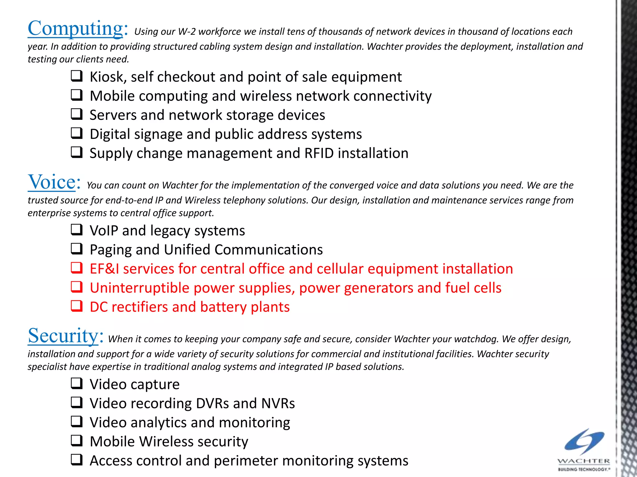 Computing: Using our W-2 workforce we install tens of thousands of network devices in thousand of locations each
year. In addition to providing structured cabling system design and installation. Wachter provides the deployment, installation and
testing our clients need.
              Kiosk, self checkout and point of sale equipment
              Mobile computing and wireless network connectivity
              Servers and network storage devices
              Digital signage and public address systems
              Supply change management and RFID installation
Voice: You can count on Wachter for the implementation of the converged voice and data solutions you need. We are the
trusted source for end-to-end IP and Wireless telephony solutions. Our design, installation and maintenance services range from
enterprise systems to central office support.
              VoIP and legacy systems
              Paging and Unified Communications
              EF&I services for central office and cellular equipment installation
              Uninterruptible power supplies, power generators and fuel cells
              DC rectifiers and battery plants
Security: When it comes to keeping your company safe and secure, consider Wachter your watchdog. We offer design,
installation and support for a wide variety of security solutions for commercial and institutional facilities. Wachter security
specialist have expertise in traditional analog systems and integrated IP based solutions.
              Video capture
              Video recording DVRs and NVRs
              Video analytics and monitoring
              Mobile Wireless security
              Access control and perimeter monitoring systems
 