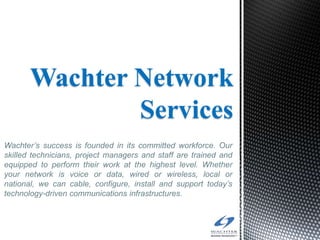 Wachter Network
               Services
Wachter’s success is founded in its committed workforce. Our
skilled technicians, project managers and staff are trained and
equipped to perform their work at the highest level. Whether
your network is voice or data, wired or wireless, local or
national, we can cable, configure, install and support today’s
technology-driven communications infrastructures.
 
