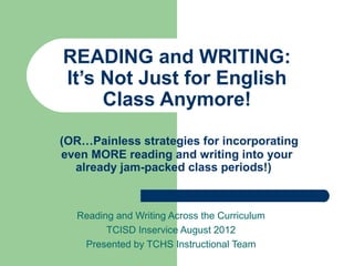READING and WRITING:
It’s Not Just for English
     Class Anymore!
(OR…Painless strategies for incorporating
even MORE reading and writing into your
  already jam-packed class periods!)



  Reading and Writing Across the Curriculum
        TCISD Inservice August 2012
   Presented by TCHS Instructional Team
 