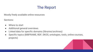 The Report
Mostly freely available online resources
Sections:
● Where to start
● Additional general overviews
● Linked data for specific domains (libraries/archives)
● Specific topics (BIBFRAME, RDF, SKOS, ontologies, tools, online courses,
projects)
 
