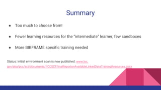 Summary
● Too much to choose from!
● Fewer learning resources for the “intermediate” learner, few sandboxes
● More BIBFRAME specific training needed
Status: Initial environment scan is now published: www.loc.
gov/aba/pcc/sct/documents/PCCSCTFinalReportonAvailableLinkedDataTrainingResources.docx
 