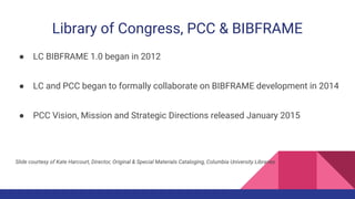 Library of Congress, PCC & BIBFRAME
● LC BIBFRAME 1.0 began in 2012
● LC and PCC began to formally collaborate on BIBFRAME development in 2014
● PCC Vision, Mission and Strategic Directions released January 2015
Slide courtesy of Kate Harcourt, Director, Original & Special Materials Cataloging, Columbia University Libraries
 