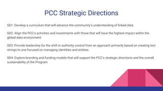 PCC Strategic Directions
SD1: Develop a curriculum that will advance the community’s understanding of linked data
SD2: Align the PCC's activities and investments with those that will have the highest impact within the
global data environment
SD3: Provide leadership for the shift in authority control from an approach primarily based on creating text
strings to one focused on managing identities and entities
SD4: Explore branding and funding models that will support the PCC’s strategic directions and the overall
sustainability of the Program
 
