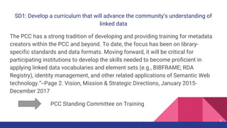 SD1: Develop a curriculum that will advance the community’s understanding of
linked data
The PCC has a strong tradition of developing and providing training for metadata
creators within the PCC and beyond. To date, the focus has been on library-
specific standards and data formats. Moving forward, it will be critical for
participating institutions to develop the skills needed to become proficient in
applying linked data vocabularies and element sets (e.g., BIBFRAME; RDA
Registry), identity management, and other related applications of Semantic Web
technology.”--Page 2. Vision, Mission & Strategic Directions, January 2015-
December 2017
PCC Standing Committee on Training
5
 