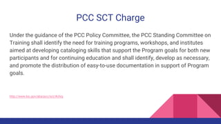 PCC SCT Charge
Under the guidance of the PCC Policy Committee, the PCC Standing Committee on
Training shall identify the need for training programs, workshops, and institutes
aimed at developing cataloging skills that support the Program goals for both new
participants and for continuing education and shall identify, develop as necessary,
and promote the distribution of easy-to-use documentation in support of Program
goals.
http://www.loc.gov/aba/pcc/sct/#chrg
 