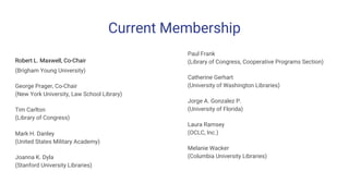Current Membership
Robert L. Maxwell, Co-Chair
(Brigham Young University)
George Prager, Co-Chair
(New York University, Law School Library)
Tim Carlton
(Library of Congress)
Mark H. Danley
(United States Military Academy)
Joanna K. Dyla
(Stanford University Libraries)
Paul Frank
(Library of Congress, Cooperative Programs Section)
Catherine Gerhart
(University of Washington Libraries)
Jorge A. Gonzalez P.
(University of Florida)
Laura Ramsey
(OCLC, Inc.)
Melanie Wacker
(Columbia University Libraries)
 
