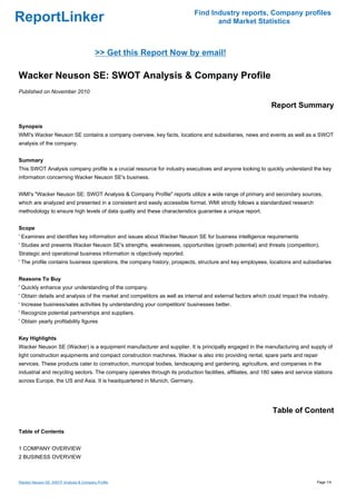 Find Industry reports, Company profiles
ReportLinker                                                                       and Market Statistics



                                         >> Get this Report Now by email!

Wacker Neuson SE: SWOT Analysis & Company Profile
Published on November 2010

                                                                                                             Report Summary

Synopsis
WMI's Wacker Neuson SE contains a company overview, key facts, locations and subsidiaries, news and events as well as a SWOT
analysis of the company.


Summary
This SWOT Analysis company profile is a crucial resource for industry executives and anyone looking to quickly understand the key
information concerning Wacker Neuson SE's business.


WMI's "Wacker Neuson SE: SWOT Analysis & Company Profile" reports utilize a wide range of primary and secondary sources,
which are analyzed and presented in a consistent and easily accessible format. WMI strictly follows a standardized research
methodology to ensure high levels of data quality and these characteristics guarantee a unique report.


Scope
' Examines and identifies key information and issues about Wacker Neuson SE for business intelligence requirements
' Studies and presents Wacker Neuson SE's strengths, weaknesses, opportunities (growth potential) and threats (competition).
Strategic and operational business information is objectively reported.
' The profile contains business operations, the company history, prospects, structure and key employees, locations and subsidiaries


Reasons To Buy
' Quickly enhance your understanding of the company.
' Obtain details and analysis of the market and competitors as well as internal and external factors which could impact the industry.
' Increase business/sales activities by understanding your competitors' businesses better.
' Recognize potential partnerships and suppliers.
' Obtain yearly profitability figures


Key Highlights
Wacker Neuson SE (Wacker) is a equipment manufacturer and supplier. It is principally engaged in the manufacturing and supply of
light construction equipments and compact construction machines. Wacker is also into providing rental, spare parts and repair
services. These products cater to construction, municipal bodies, landscaping and gardening, agriculture, and companies in the
industrial and recycling sectors. The company operates through its production facilities, affiliates, and 180 sales and service stations
across Europe, the US and Asia. It is headquartered in Munich, Germany.




                                                                                                              Table of Content

Table of Contents


1 COMPANY OVERVIEW
2 BUSINESS OVERVIEW



Wacker Neuson SE: SWOT Analysis & Company Profile                                                                                Page 1/4
 